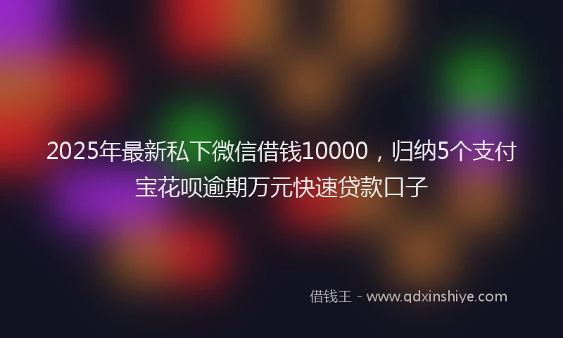 2025年最新私下微信借钱10000，归纳5个支付宝花呗逾期万元快速贷款口子