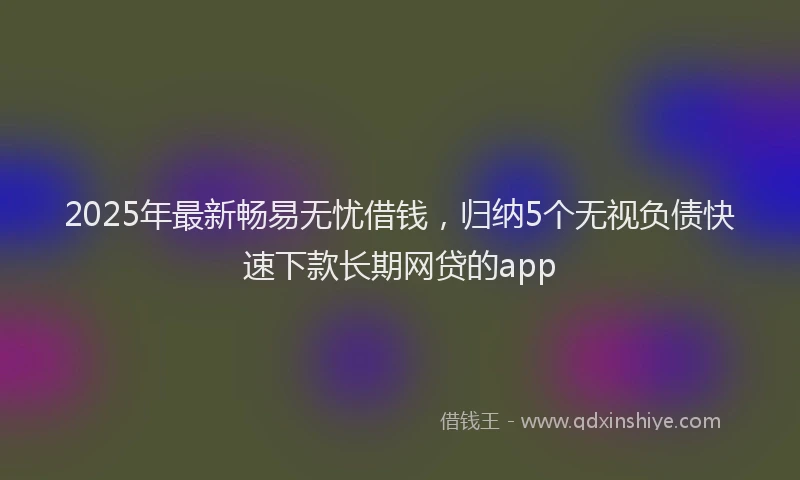 2025年最新畅易无忧借钱，归纳5个无视负债快速下款长期网贷的app