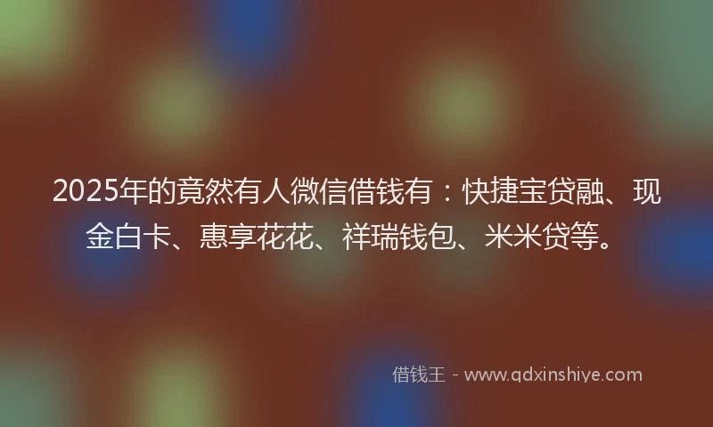 2025年的竟然有人微信借钱有：快捷宝贷融、现金白卡、惠享花花、祥瑞钱包、米米贷等。