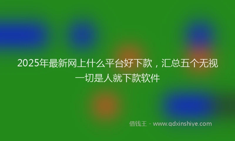2025年最新网上什么平台好下款，汇总五个无视一切是人就下款软件