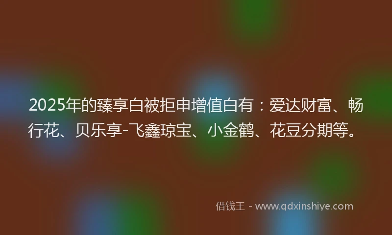 2025年的臻享白被拒申增值白有：爱达财富、畅行花、贝乐享-飞鑫琼宝、小金鹤、花豆分期等。