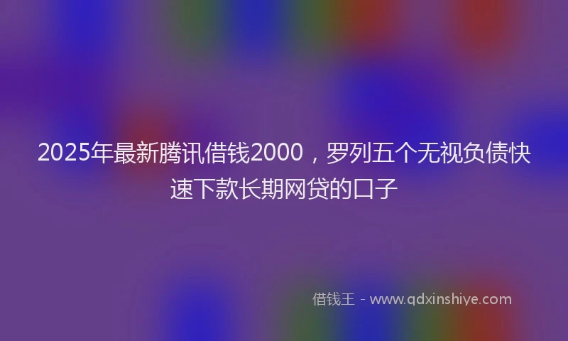 2025年最新腾讯借钱2000，罗列五个无视负债快速下款长期网贷的口子