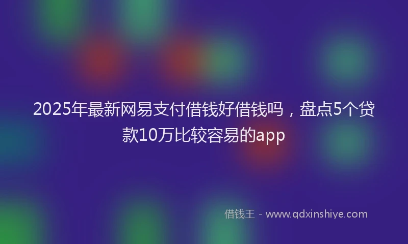 2025年最新网易支付借钱好借钱吗，盘点5个贷款10万比较容易的app