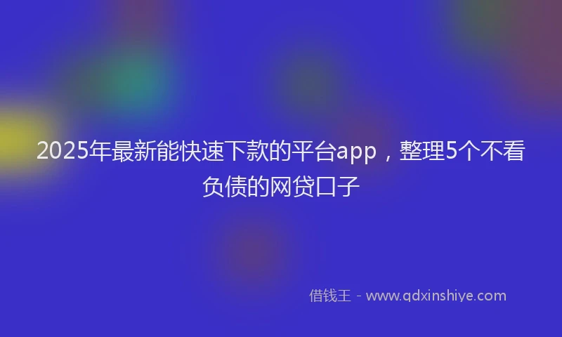 2025年最新能快速下款的平台app，整理5个不看负债的网贷口子