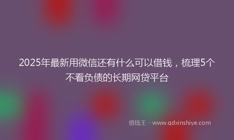 2025年最新用微信还有什么可以借钱，梳理5个不看负债的长期网贷平台