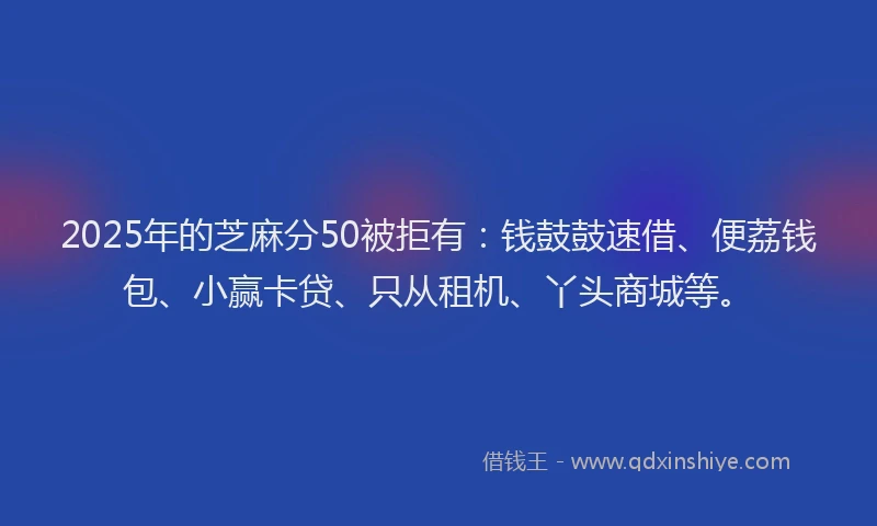 2025年的芝麻分50被拒有：钱鼓鼓速借、便荔钱包、小赢卡贷、只从租机、丫头商城等。