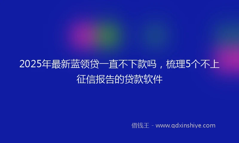 2025年最新蓝领贷一直不下款吗，梳理5个不上征信报告的贷款软件