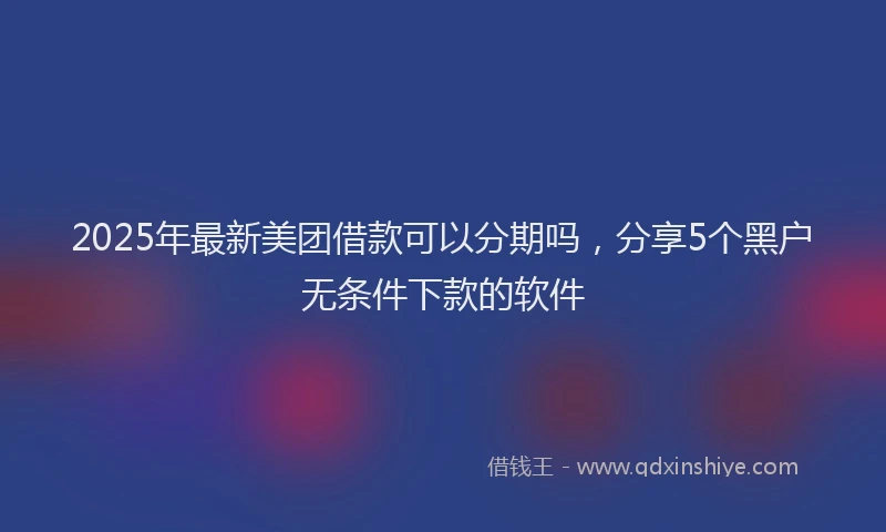 2025年最新美团借款可以分期吗，分享5个黑户无条件下款的软件