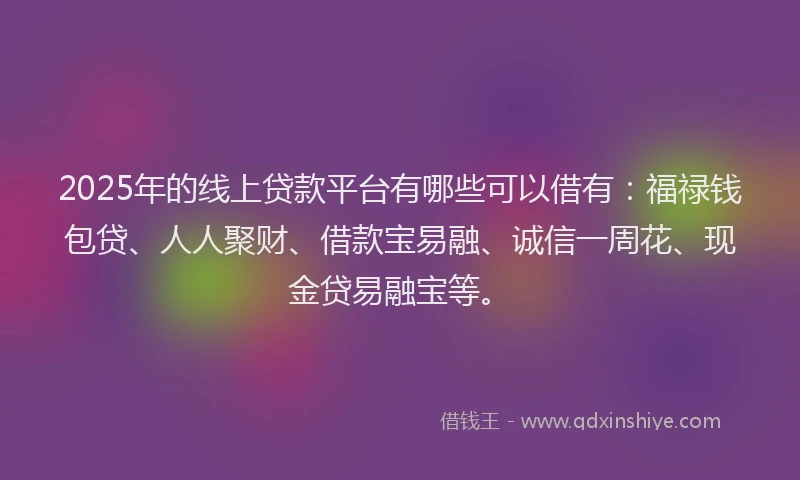2025年的线上贷款平台有哪些可以借有：福禄钱包贷、人人聚财、借款宝易融、诚信一周花、现金贷易融宝等。