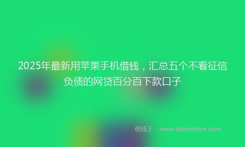 2025年最新用苹果手机借钱，汇总五个不看征信负债的网贷百分百下款口子