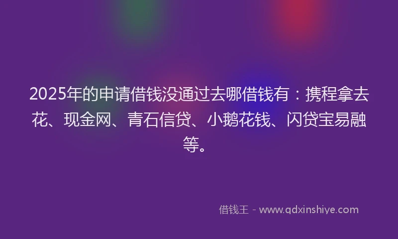 2025年的申请借钱没通过去哪借钱有：携程拿去花、现金网、青石信贷、小鹅花钱、闪贷宝易融等。