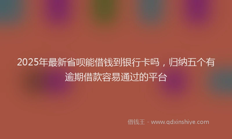 2025年最新省呗能借钱到银行卡吗，归纳五个有逾期借款容易通过的平台
