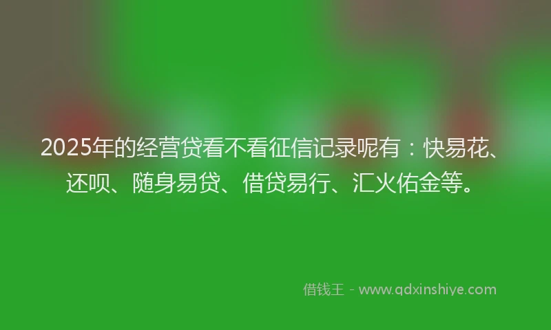 2025年的经营贷看不看征信记录呢有：快易花、还呗、随身易贷、借贷易行、汇火佑金等。