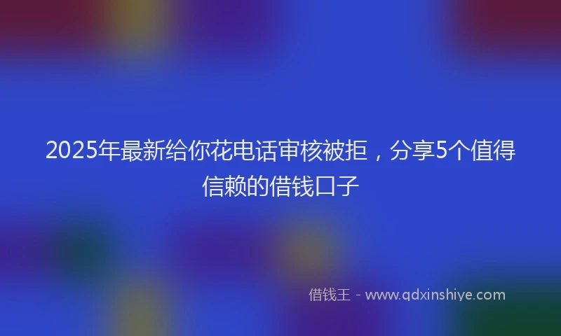 2025年最新给你花电话审核被拒，分享5个值得信赖的借钱口子