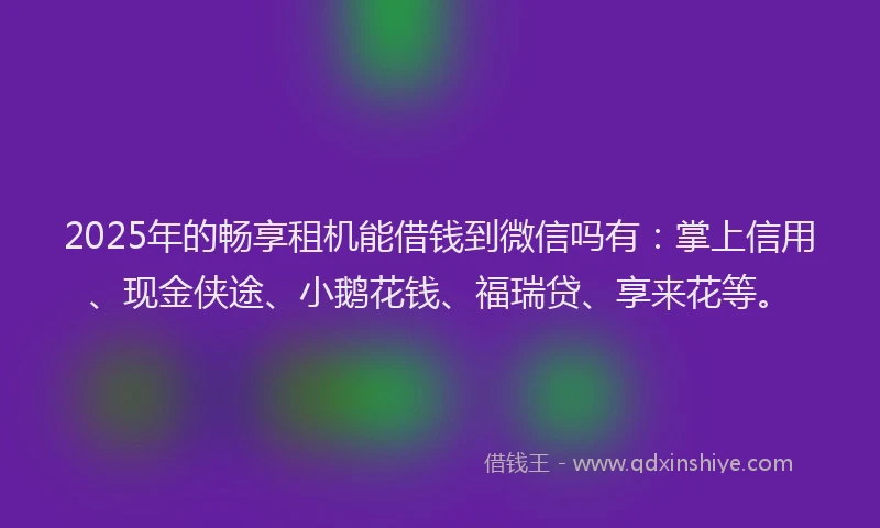 2025年的畅享租机能借钱到微信吗有：掌上信用、现金侠途、小鹅花钱、福瑞贷、享来花等。