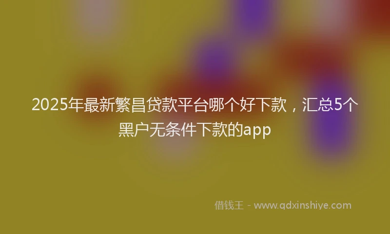 2025年最新繁昌贷款平台哪个好下款，汇总5个黑户无条件下款的app
