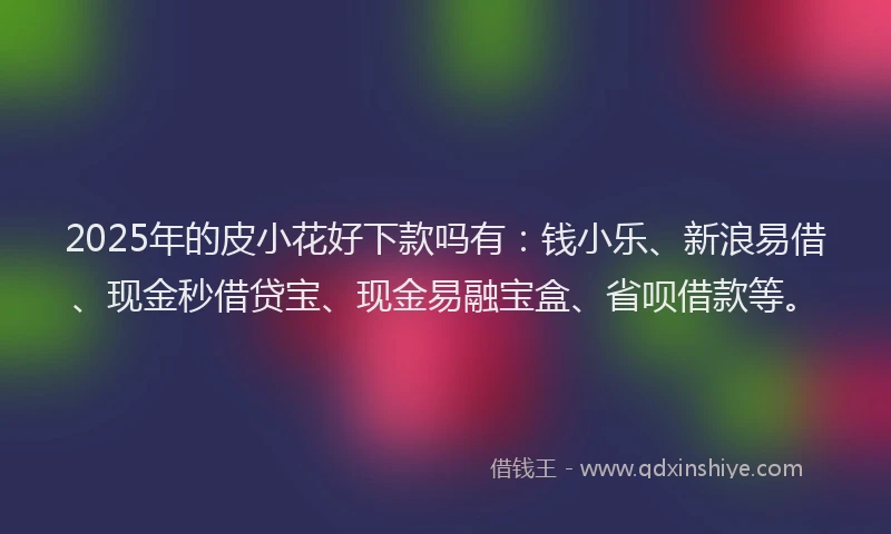 2025年的皮小花好下款吗有：钱小乐、新浪易借、现金秒借贷宝、现金易融宝盒、省呗借款等。