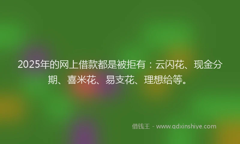 2025年的网上借款都是被拒有：云闪花、现金分期、喜米花、易支花、理想给等。