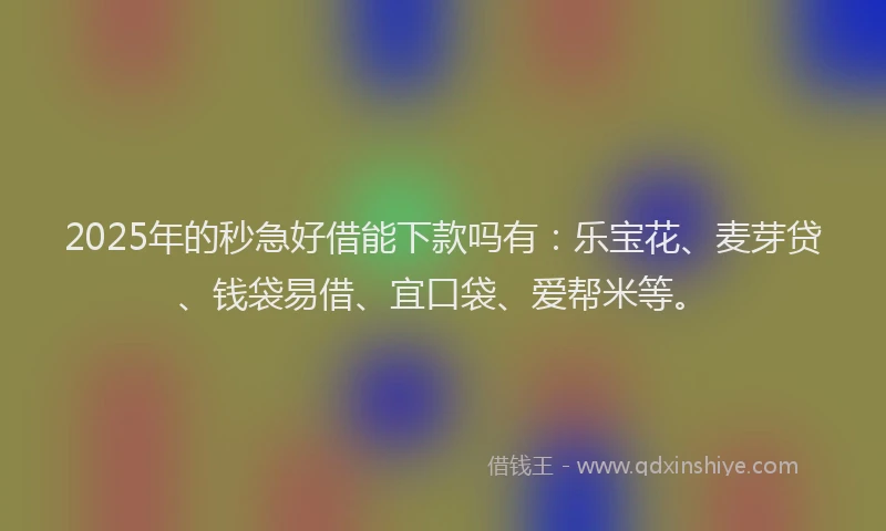 2025年的秒急好借能下款吗有：乐宝花、麦芽贷、钱袋易借、宜口袋、爱帮米等。