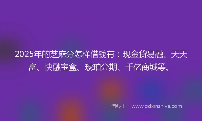 2025年的芝麻分怎样借钱有：现金贷易融、天天富、快融宝盒、琥珀分期、千亿商城等。