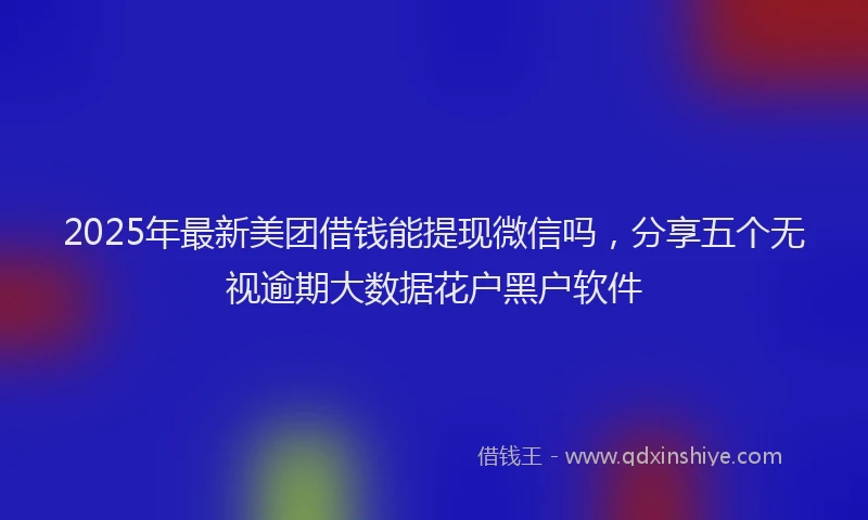 2025年最新美团借钱能提现微信吗，分享五个无视逾期大数据花户黑户软件