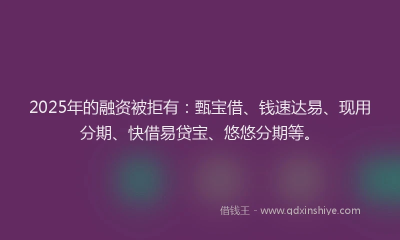 2025年的融资被拒有：甄宝借、钱速达易、现用分期、快借易贷宝、悠悠分期等。