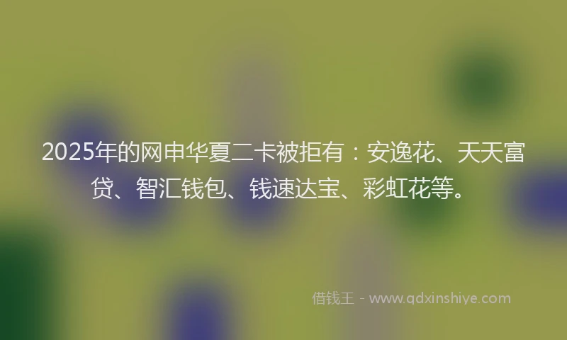 2025年的网申华夏二卡被拒有：安逸花、天天富贷、智汇钱包、钱速达宝、彩虹花等。