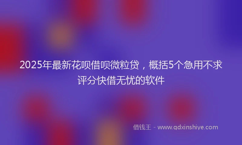 2025年最新花呗借呗微粒贷，概括5个急用不求评分快借无忧的软件