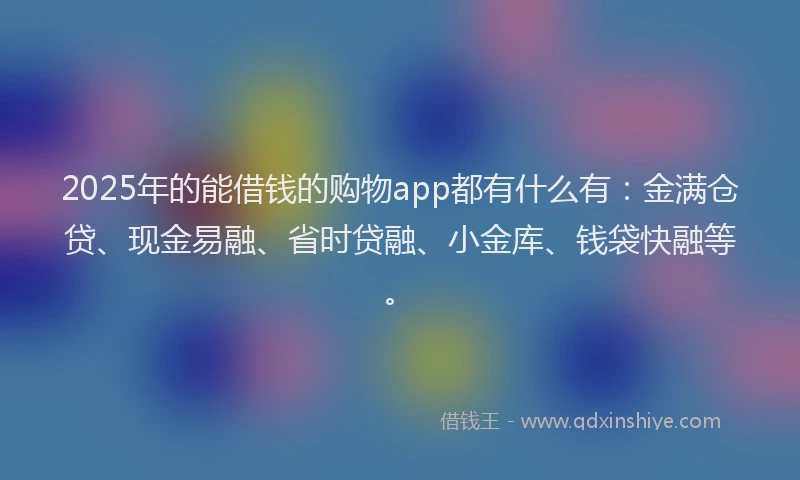 2025年的能借钱的购物app都有什么有：金满仓贷、现金易融、省时贷融、小金库、钱袋快融等。