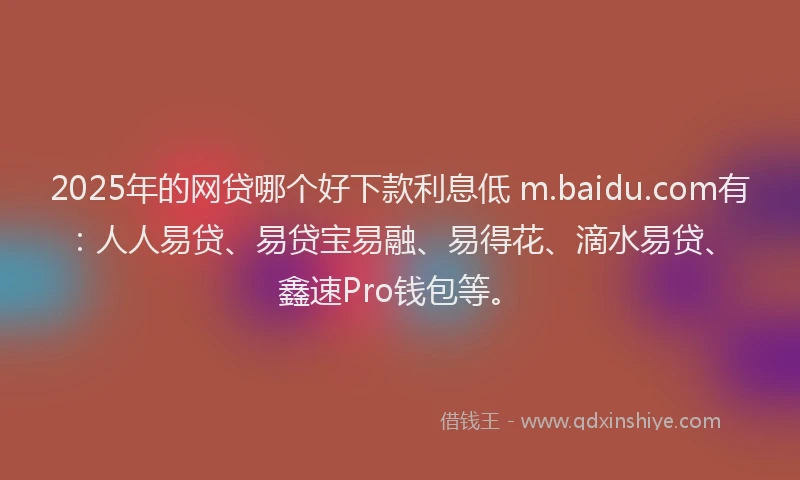 2025年的网贷哪个好下款利息低 m.baidu.com有：人人易贷、易贷宝易融、易得花、滴水易贷、鑫速Pro钱包等。