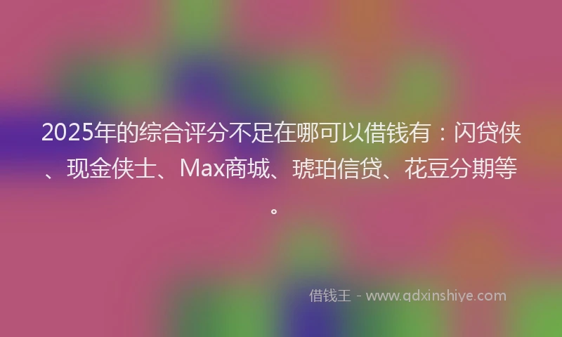 2025年的综合评分不足在哪可以借钱有：闪贷侠、现金侠士、Max商城、琥珀信贷、花豆分期等。