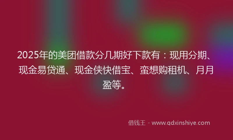 2025年的美团借款分几期好下款有：现用分期、现金易贷通、现金侠快借宝、蛮想购租机、月月盈等。