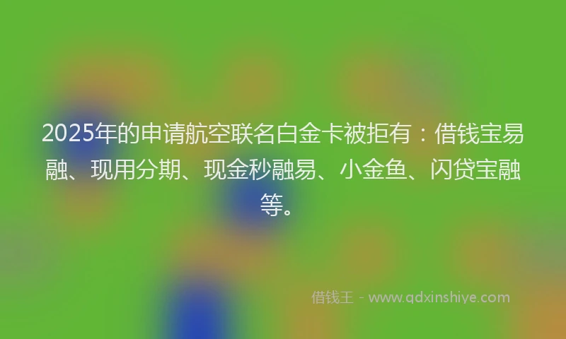 2025年的申请航空联名白金卡被拒有：借钱宝易融、现用分期、现金秒融易、小金鱼、闪贷宝融等。