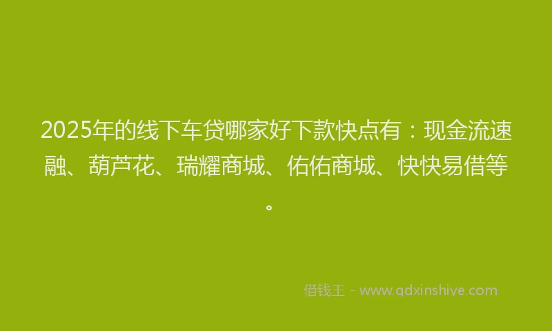 2025年的线下车贷哪家好下款快点有：现金流速融、葫芦花、瑞耀商城、佑佑商城、快快易借等。