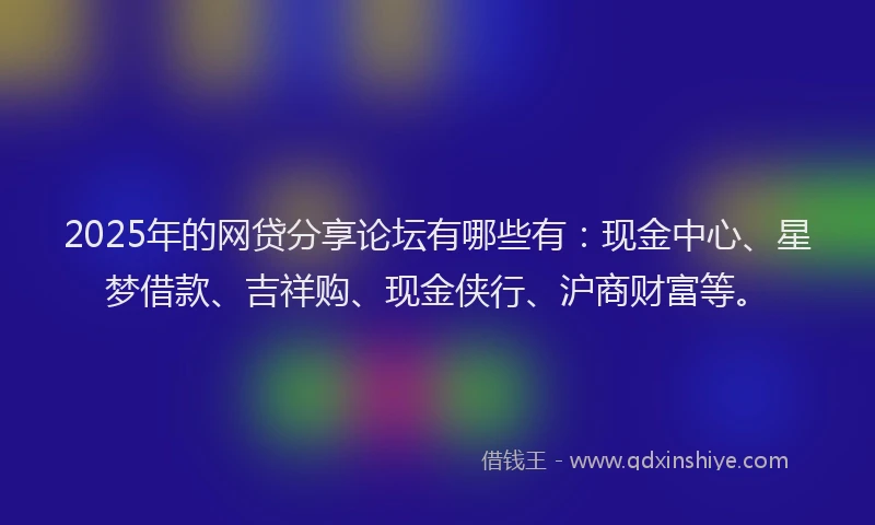 2025年的网贷分享论坛有哪些有：现金中心、星梦借款、吉祥购、现金侠行、沪商财富等。