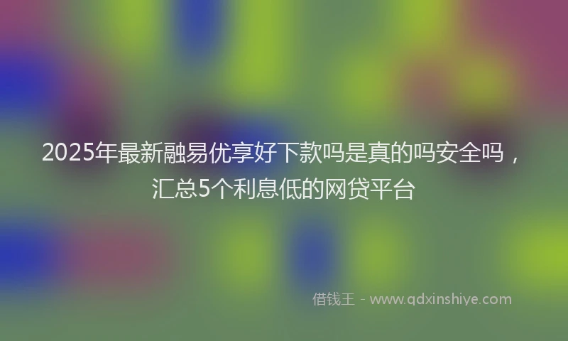 2025年最新融易优享好下款吗是真的吗安全吗，汇总5个利息低的网贷平台
