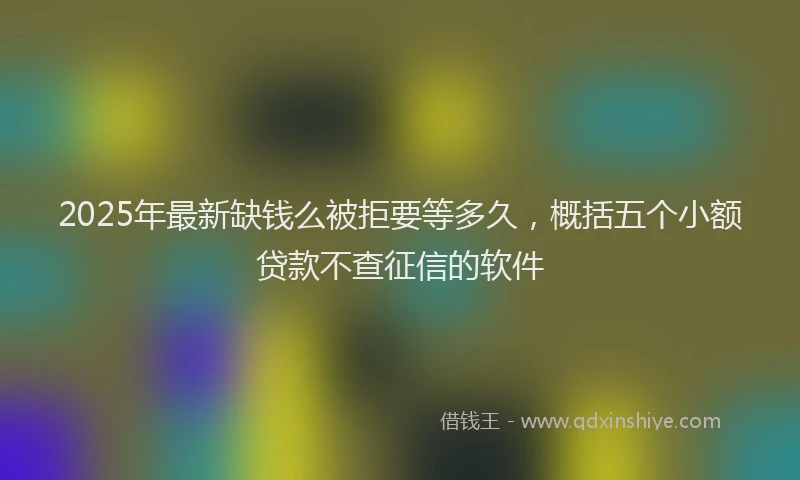 2025年最新缺钱么被拒要等多久，概括五个小额贷款不查征信的软件