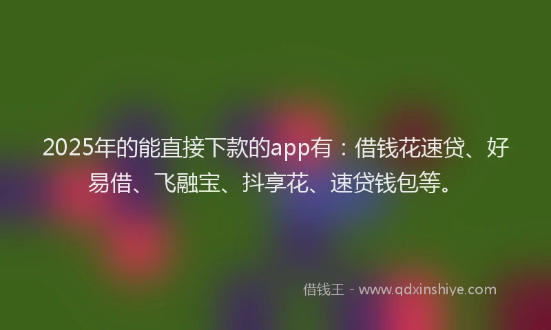 2025年的能直接下款的app有：借钱花速贷、好易借、飞融宝、抖享花、速贷钱包等。