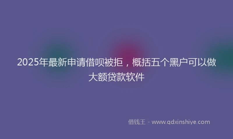 2025年最新申请借呗被拒，概括五个黑户可以做大额贷款软件