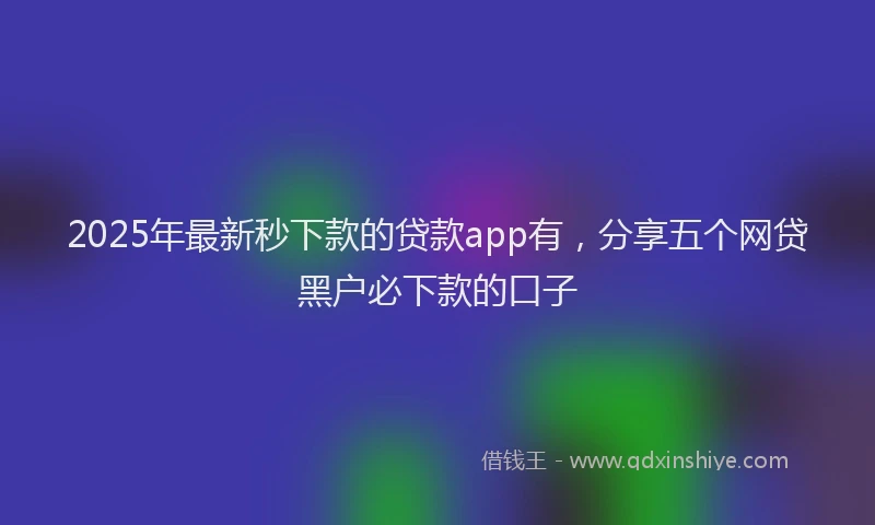 2025年最新秒下款的贷款app有，分享五个网贷黑户必下款的口子