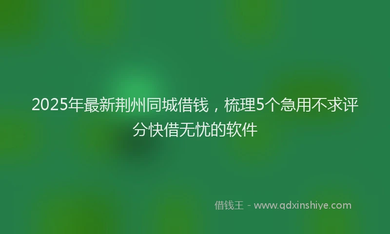 2025年最新荆州同城借钱，梳理5个急用不求评分快借无忧的软件