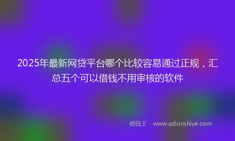 2025年最新网贷平台哪个比较容易通过正规，汇总五个可以借钱不用审核的软件