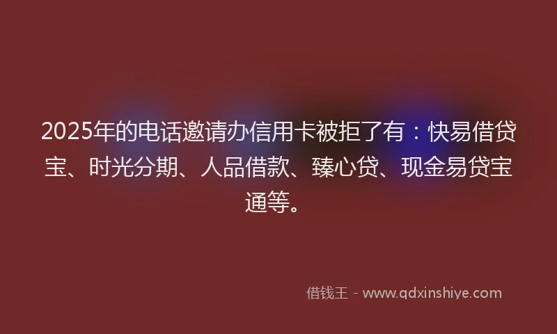 2025年的电话邀请办信用卡被拒了有：快易借贷宝、时光分期、人品借款、臻心贷、现金易贷宝通等。