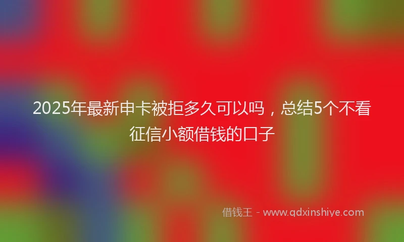 2025年最新申卡被拒多久可以吗，总结5个不看征信小额借钱的口子