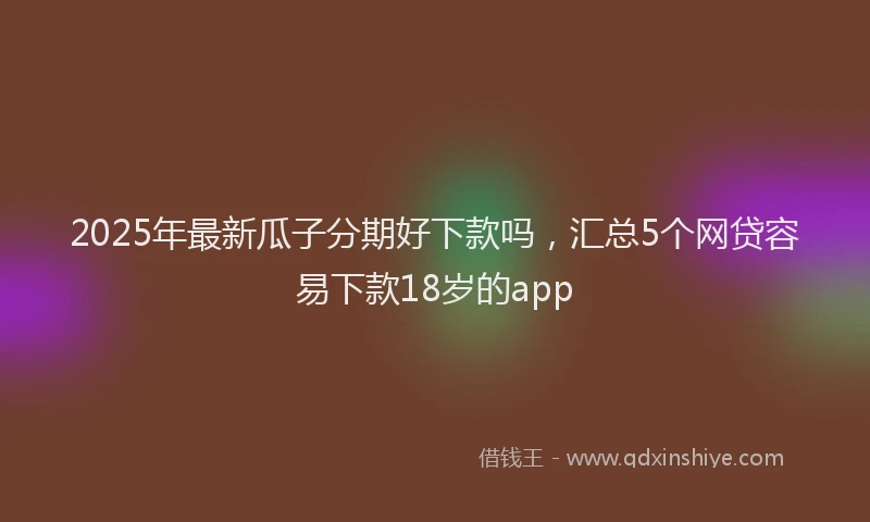 2025年最新瓜子分期好下款吗，汇总5个网贷容易下款18岁的app