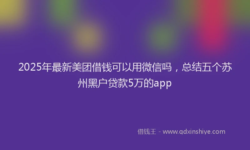 2025年最新美团借钱可以用微信吗，总结五个苏州黑户贷款5万的app