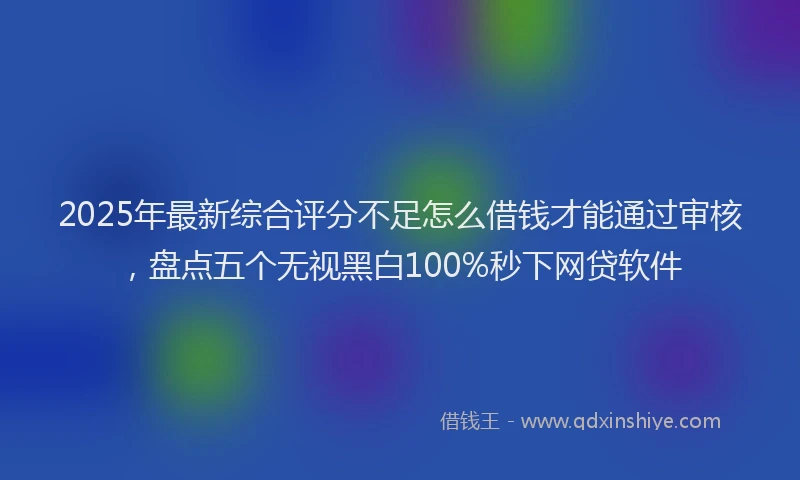 2025年最新综合评分不足怎么借钱才能通过审核，盘点五个无视黑白100%秒下网贷软件