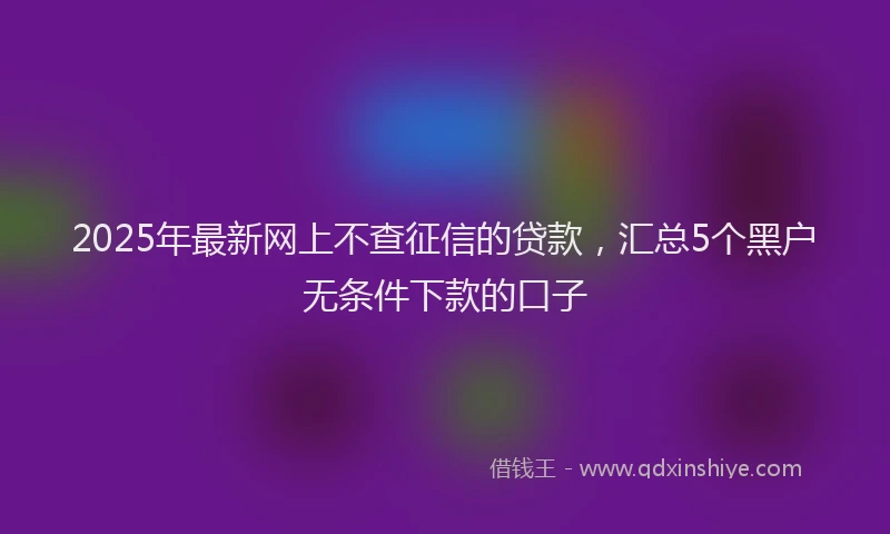 2025年最新网上不查征信的贷款，汇总5个黑户无条件下款的口子