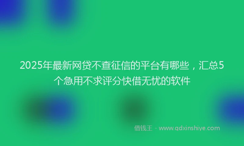 2025年最新网贷不查征信的平台有哪些，汇总5个急用不求评分快借无忧的软件