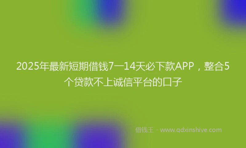 2025年最新短期借钱7一14天必下款APP，整合5个贷款不上诚信平台的口子